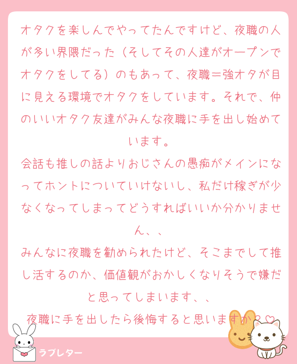オタクを楽しんでやってたんですけど、夜職の人が多い界隈だった（そしてその人達がオープンでオタクをしてる）のもあって、夜職＝強オタが目に見える環境でオタクをしています。それで、仲のいいオタク友達がみんな夜職に手を出し始めています。
会話も推しの話よりおじさんの愚痴がメインになってホントについていけないし、私だけ稼ぎが少なくなってしまってどうすればいいか分かりません、、
みんなに夜職を勧められたけど、そこまでして推し活するのか、価値観がおかしくなりそうで嫌だと思ってしまいます、、
夜職に手を出したら後悔すると思いますか？