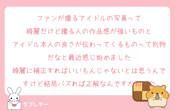 ファンが撮るアイドルの写真って
綺麗だけど撮る人の作品感が強いものと
アイドル本人の良さが伝わってくるものって別物だなと最近感じ始めました
綺麗に補正すればいいもんじゃないとは思うんですけど結局バズれば正解なんですかね？