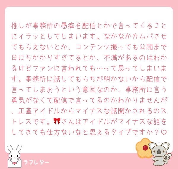 推しが事務所の愚痴を配信とかで言ってくることにイラッとしてしまいます。なかなかカムバさせてもらえないとか、コンテンツ撮っても公開まで日にちかかりすぎてるとか、不満があるのはわかるけどファンに言われても…って思ってしまいます。事務所に話してもらちが明かないから配信で言ってしまおうという意図なのか、事務所に言う勇気がなくて配信で言ってるのかわかりませんが、正直アイドルからマイナスな話聞かされるのストレスです。🎀さんはアイドルがマイナスな話をしてきても仕方ないなと思えるタイプですか？