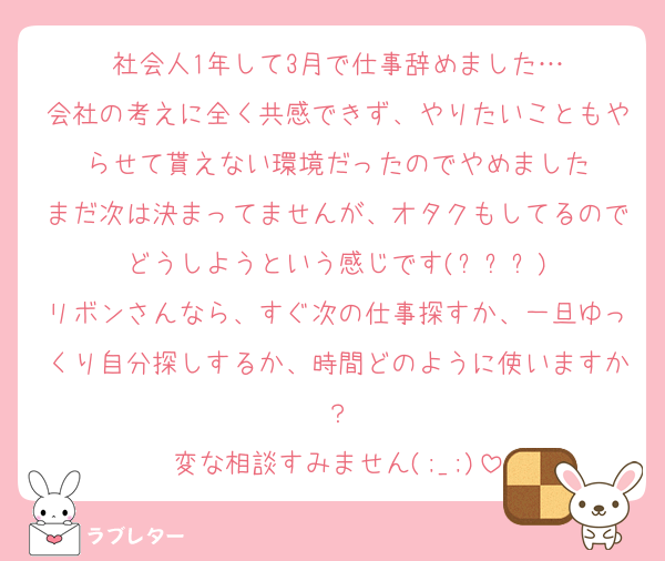 社会人1年して3月で仕事辞めました…
会社の考えに全く共感できず、やりたいこともやらせて貰えない環境だったのでやめました
まだ次は決まってませんが、オタクもしてるのでどうしようという感じです(ㅠ︿ㅠ)
リボンさんなら、すぐ次の仕事探すか、一旦ゆっくり自分探しするか、時間どのように使いますか？
変な相談すみません(;_;)