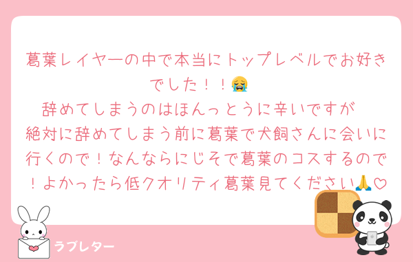 葛葉レイヤーの中で本当にトップレベルでお好きでした！！😭
辞めてしまうのはほんっとうに辛いですが
絶対に辞めてしまう前に葛葉で犬飼さんに会いに行くので！なんならにじそで葛葉のコスするので！よかったら低クオリティ葛葉見てください🙏