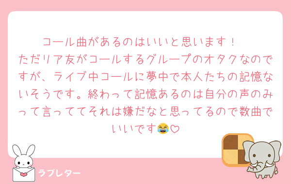 コール曲があるのはいいと思います！
ただリア友がコールするグループのオタクなのですが、ライブ中コールに夢中で本人たちの記憶ないそうです。終わって記憶あるのは自分の声のみって言っててそれは嫌だなと思ってるので数曲でいいです😂