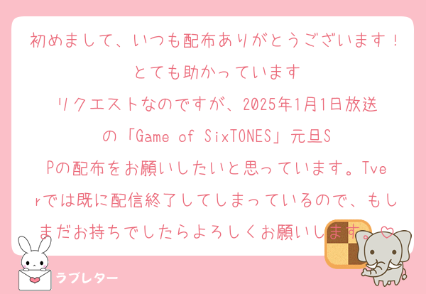 初めまして、いつも配布ありがとうございます！とても助かっています
リクエストなのですが、2025年1月1日放送の「Game of SixTONES」元旦SPの配布をお願いしたいと思っています。Tverでは既に配信終了してしまっているので、もしまだお持ちでしたらよろしくお願いします。