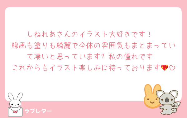 しねれあさんのイラスト大好きです！
線画も塗りも綺麗で全体の雰囲気もまとまっていて凄いと思っています✨私の憧れです
これからもイラスト楽しみに待っております💖