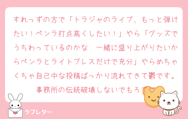 すれっずの方で「トラジャのライブ、もっと弾けたい！ペンラ打点高くしたい！」やら「グッズでうちわっているのかな〜一緒に盛り上がりたいからペンラとライトブレスだけで充分」やらめちゃくちゃ自己中な投稿ばっかり流れてきて鬱です。事務所の伝統破壊しないでもろて