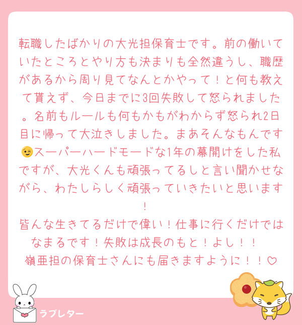 転職したばかりの大光担保育士です。前の働いていたところとやり方も決まりも全然違うし、職歴があるから周り見てなんとかやって！と何も教えて貰えず、今日までに3回失敗して怒られました。名前もルールも何もかもがわからず怒られ2日目に帰って大泣きしました。まあそんなもんです😉スーパーハードモードな1年の幕開けをした私ですが、大光くんも頑張ってるしと言い聞かせながら、わたしらしく頑張っていきたいと思います！
皆んな生きてるだけで偉い！仕事に行くだけではなまるです！失敗は成長のもと！よし！！
嶺亜担の保育士さんにも届きますように！！