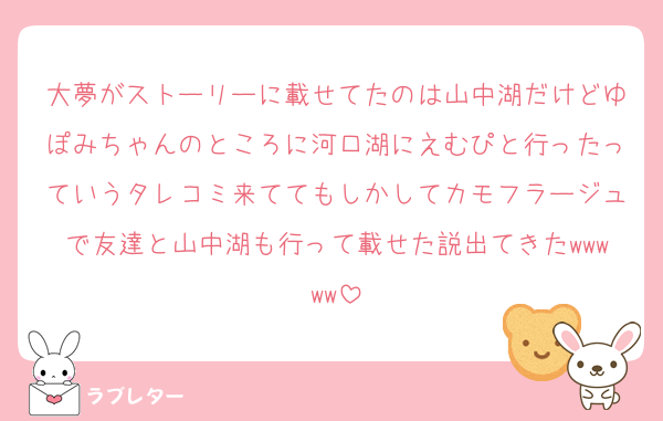大夢がストーリーに載せてたのは山中湖だけどゆぽみちゃんのところに河口湖にえむぴと行ったっていうタレコミ来ててもしかしてカモフラージュで友達と山中湖も行って載せた説出てきたwwwww