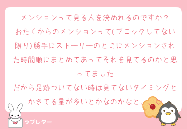 メンションって見る人を決めれるのですか？
おたくからのメンションって(ブロックしてない限り)勝手にストーリーのとこにメンションされた時間順にまとめてあってそれを見てるのかと思ってました
だから足跡ついてない時は見てないタイミングとかきてる量が多いとかなのかなと、、