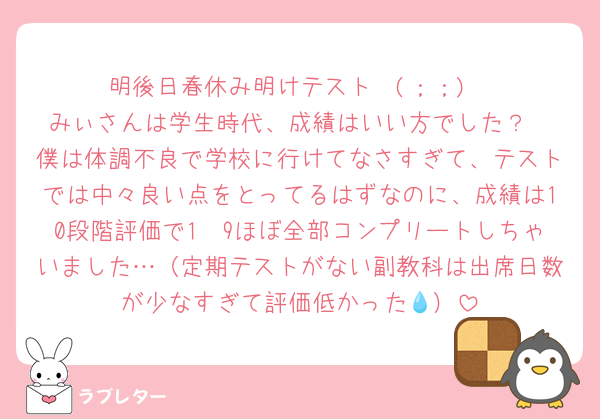 明後日春休み明けテスト〜(；；)
みぃさんは学生時代、成績はいい方でした？
僕は体調不良で学校に行けてなさすぎて、テストでは中々良い点をとってるはずなのに、成績は10段階評価で1〜9ほぼ全部コンプリートしちゃいました…（定期テストがない副教科は出席日数が少なすぎて評価低かった‪‪💧‬）