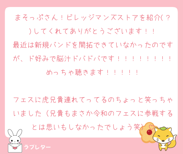 まそっぷさん！ビレッジマンズストアを紹介(？)してくれてありがとうございます！！
最近は新規バンドを開拓できていなかったのですが、ド好みで脳汁ドバドバです！！！！！！！！めっちゃ聴きます！！！！！

フェスに虎兄貴連れてってるのちょっと笑っちゃいました（兄貴もまさか令和のフェスに参戦するとは思いもしなかったでしょう笑）
