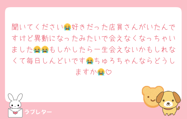 聞いてください😭好きだった店員さんがいたんですけど異動になったみたいで会えなくなっちゃいました😭😭もしかしたら一生会えないかもしれなくて毎日しんどいです😭ちゅろちゃんならどうしますか😭