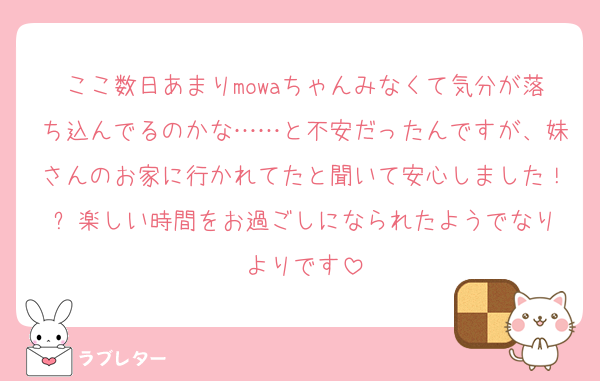 ここ数日あまりmowaちゃんみなくて気分が落ち込んでるのかな……と不安だったんですが、妹さんのお家に行かれてたと聞いて安心しました！✨️楽しい時間をお過ごしになられたようでなりよりです
