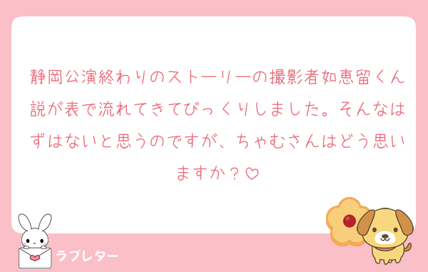 静岡公演終わりのストーリーの撮影者如恵留くん説が表で流れてきてびっくりしました。そんなはずはないと思うのですが、ちゃむさんはどう思いますか？