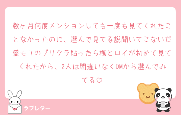 数ヶ月何度メンションしても一度も見てくれたことなかったのに、選んで見てる説聞いてこないだ盛モリのブリクラ貼ったら楓とロイが初めて見てくれたから、2人は間違いなくDMから選んでみてる