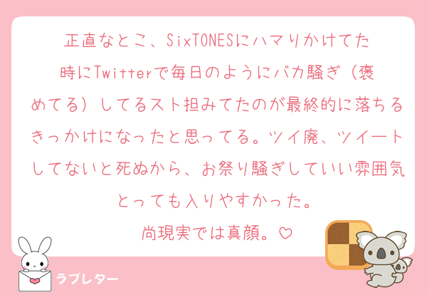 正直なとこ、SixTONESにハマりかけてた時にTwitterで毎日のようにバカ騒ぎ（褒めてる）してるスト担みてたのが最終的に落ちるきっかけになったと思ってる。ツイ廃、ツイートしてないと死ぬから、お祭り騒ぎしていい雰囲気とっても入りやすかった。
尚現実では真顔。