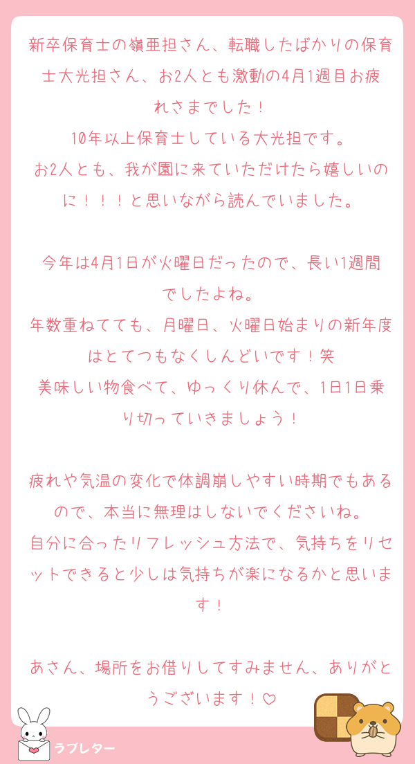 新卒保育士の嶺亜担さん、転職したばかりの保育士大光担さん、お2人とも激動の4月1週目お疲れさまでした！
10年以上保育士している大光担です。
お2人とも、我が園に来ていただけたら嬉しいのに！！！と思いながら読んでいました。

今年は4月1日が火曜日だったので、長い1週間でしたよね。
年数重ねてても、月曜日、火曜日始まりの新年度はとてつもなくしんどいです！笑
美味しい物食べて、ゆっくり休んで、1日1日乗り切っていきましょう！

疲れや気温の変化で体調崩しやすい時期でもあるので、本当に無理はしないでくださいね。
自分に合ったリフレッシュ方法で、気持ちをリセットできると少しは気持ちが楽になるかと思います！

あさん、場所をお借りしてすみません、ありがとうございます！