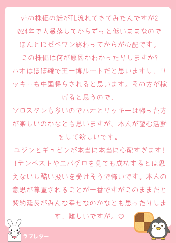 yhの株価の話がTL流れてきてみたんですが2024年で大暴落してからずっと低いままなのでほんとにゼベワン終わってからが心配です。
この株価は何が原因かわかったりしますか?
ハオはほぼ確で王一博ルートだと思いますし、リッキーも中国帰らされると思います。その方が稼げると思うので、
ソロスタンも多いのでハオとリッキーは帰った方が楽しいのかなとも思いますが、本人が望む活動をして欲しいです。
ユジンとギュビンが本当に本当に心配すぎます!!テンペストやエバグロを見ても成功するとは思えないし酷い扱いを受けそうで怖いです。本人の意思が尊重されることが一番ですがこのままだと契約延長がみんな幸せなのかなとも思ったりします、難しいですが。
