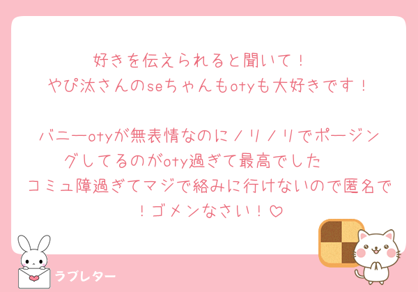 好きを伝えられると聞いて！
やぴ汰さんのseちゃんもotyも大好きです！
バニーotyが無表情なのにノリノリでポージングしてるのがoty過ぎて最高でした🫶
コミュ障過ぎてマジで絡みに行けないので匿名で！ゴメンなさい！