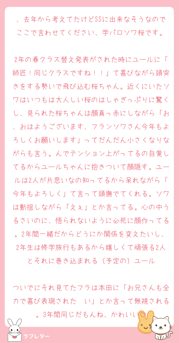 、去年から考えてたけどSSに出来なそうなのでここで言わせてください、学パロソワ桜です。

2年の春クラス替え発表がされた時にユールに「師匠！同じクラスですね！！」て喜びながら頭突きをする勢いで飛び込む桜ちゃん。近くにいたソワはいつもは大人しい桜のはしゃぎっぷりに驚くし、見られた桜ちゃんは顔真っ赤にしながら「お、おはようございます、フランソワさん今年もよろしくお願いします」ってだんだん小さくなりながらも言う。んでテンション上がってるの自覚してるからユールちゃんに抱きついて顔隠す。ユールは2人が片思いなの知ってるから呆れながら「今年もよろしく」て言って頭撫でてくれる。ソワは動揺しながら「えぇ」とか言ってる。心の中うるさいのに、悟られないように必死に顔作ってる。2年間一緒だからどうにか関係を変えたいし、2年生は修学旅行もあるから嬉しくて頑張る2人とそれに巻き込まれる（予定の）ユール

ついでにそれ見てたフラは本田に「お兄さんも全力で喜び表現された〜い」とか言って無視される。3年間同じだもんね、かわいい