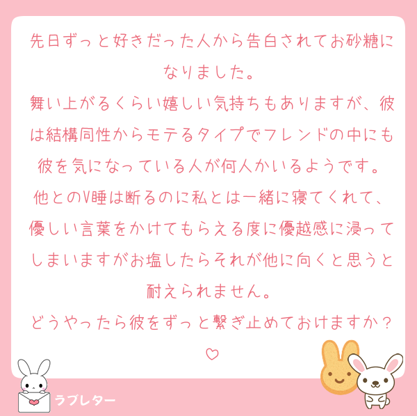 先日ずっと好きだった人から告白されてお砂糖になりました。
舞い上がるくらい嬉しい気持ちもありますが、彼は結構同性からモテるタイプでフレンドの中にも彼を気になっている人が何人かいるようです。
他とのV睡は断るのに私とは一緒に寝てくれて、優しい言葉をかけてもらえる度に優越感に浸ってしまいますがお塩したらそれが他に向くと思うと耐えられません。
どうやったら彼をずっと繋ぎ止めておけますか？