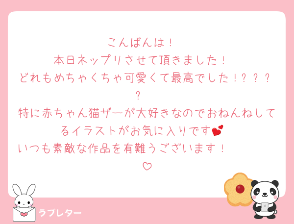 こんばんは！
本日ネップリさせて頂きました！
どれもめちゃくちゃ可愛くて最高でした！✨✨✨✨
特に赤ちゃん猫ザーが大好きなのでおねんねしてるイラストがお気に入りです💕
いつも素敵な作品を有難うございます！🫶🫶🫶🫶