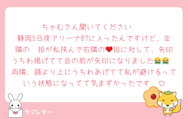 ちゃむさん聞いてください🥲
静岡5日夜アリーナB7に入ったんですけど、左隣の❤️担が私挟んで右隣の💚担に対して、矢印うちわ掲げてて目の前が矢印になりました😭😭
両隣、頭より上にうちわあげてて私が避けるっていう状態になってて気まずかったです🥲