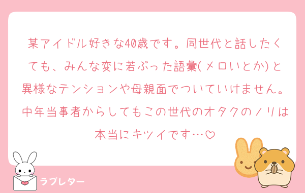 某アイドル好きな40歳です。同世代と話したくても、みんな変に若ぶった語彙(メロいとか)と異様なテンションや母親面でついていけません。中年当事者からしてもこの世代のオタクのノリは本当にキツイです…