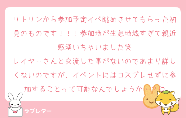 リトリンから参加予定イベ眺めさせてもらった初見のものです！！！参加地が生息地域すぎて親近感湧いちゃいました笑
レイヤーさんと交流した事がないのであまり詳しくないのですが、イベントにはコスプレせずに参加することって可能なんでしょうか…？
