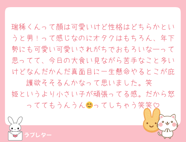 瑞稀くんって顔は可愛いけど性格はどちらかというと男！って感じなのにオタクはもちろん、年下勢にも可愛い可愛いされがちでおもろいなーって思ってて、今日の大食い見ながら苦手なこと多いけどなんだかんだ真面目に一生懸命やるとこが庇護欲そそるんかなって思いました。笑
姫というより小さい子が頑張ってる感。だから怒っててもうんうん😊ってしちゃう笑笑