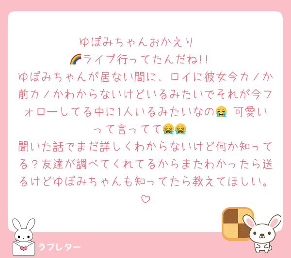 ゆぽみちゃんおかえり♡
🌈ライブ行ってたんだね!!
ゆぽみちゃんが居ない間に、ロイに彼女今カノか前カノかわからないけどいるみたいでそれが今フォローしてる中に1人いるみたいなの😭 可愛いって言ってて😭😭
聞いた話でまだ詳しくわからないけど何か知ってる？友達が調べてくれてるからまたわかったら送るけどゆぽみちゃんも知ってたら教えてほしい。