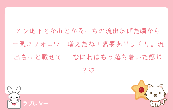 メン地下とかJrとかそっちの流出あげた頃から一気にフォロワー増えたね！需要ありまくり。流出もっと載せてー なにわはもう落ち着いた感じ？