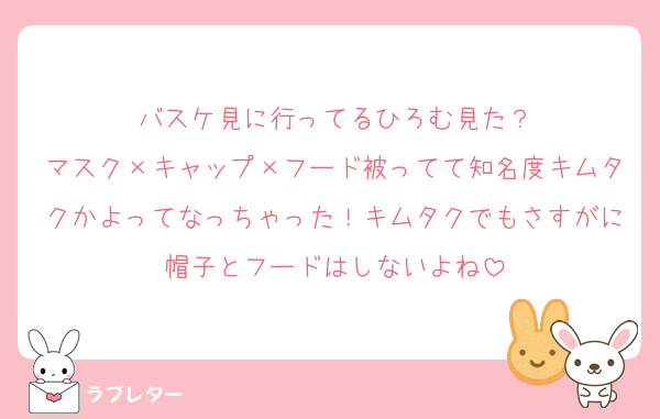 バスケ見に行ってるひろむ見た？
マスク×キャップ×フード被ってて知名度キムタクかよってなっちゃった！キムタクでもさすがに帽子とフードはしないよね