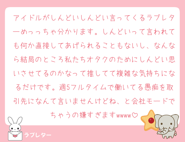 アイドルがしんどいしんどい言ってくるラブレターめっっちゃ分かります。しんどいって言われても何か直接してあげられることもないし、なんなら結局のところ私たちオタクのためにしんどい思いさせてるのかなって推してて複雑な気持ちになるだけです。週5フルタイムで働いてる愚痴を取引先になんて言いませんけどね、と会社モードでちゃうの嫌すぎますwwww