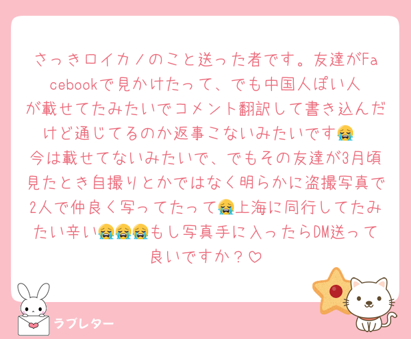 さっきロイカノのこと送った者です。友達がFacebookで見かけたって、でも中国人ぽい人が載せてたみたいでコメント翻訳して書き込んだけど通じてるのか返事こないみたいです😭
今は載せてないみたいで、でもその友達が3月頃見たとき自撮りとかではなく明らかに盗撮写真で2人で仲良く写ってたって😭上海に同行してたみたい辛い😭😭😭もし写真手に入ったらDM送って良いですか？