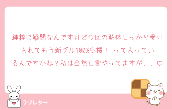純粋に疑問なんですけど今回の解体しっかり受け入れてもう新グル100%応援！♡って人っているんですかね？私は全然亡霊やってますが、、