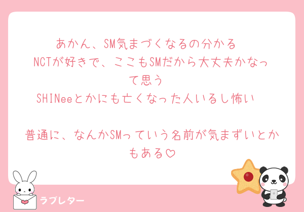 あかん、SM気まづくなるの分かる
NCTが好きで、ここもSMだから大丈夫かなって思う
SHINeeとかにも亡くなった人いるし怖い🥹🥹
普通に、なんかSMっていう名前が気まずいとかもある