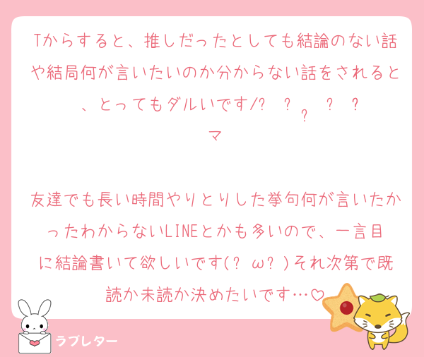 Tからすると、推しだったとしても結論のない話や結局何が言いたいのか分からない話をされると、とってもダルいです/ᐠ ᴗ ·̫ ᴗ ྀིマ

友達でも長い時間やりとりした挙句何が言いたかったわからないLINEとかも多いので、一言目に結論書いて欲しいです(︶ω︶)それ次第で既読か未読か決めたいです…