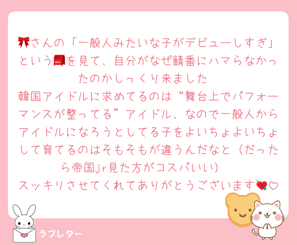 🎀さんの「一般人みたいな子がデビューしすぎ」という📮を見て、自分がなぜ鯖番にハマらなかったのかしっくり来ました
韓国アイドルに求めてるのは“舞台上でパフォーマンスが整ってる”アイドル、なので一般人からアイドルになろうとしてる子をよいちょよいちょして育てるのはそもそもが違うんだなと（だったら帝国jr見た方がコスパいい）
スッキリさせてくれてありがとうございます💘