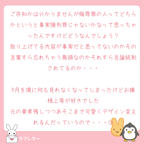 ご存知かは分かりませんが侮辱罪の人ってどちらかというと事実陳列罪じゃないかなって思っちゃったんですけどどうなんでしょう？
取り上げてる内容が事実だと思ってないのかその言葉すら忘れちゃう鳥頭なのかそれすら言論統制されてるのか・・・

9月を境に何も見れなくなってしまったけどお嬢様上等が好きでした
元の要素残しつつあそこまで可愛くデザイン変えれるんだっていうので・・・