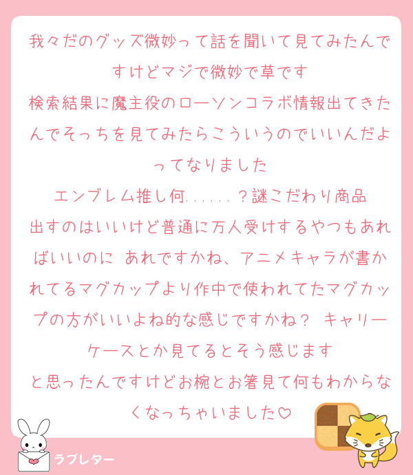 我々だのグッズ微妙って話を聞いて見てみたんですけどマジで微妙で草です
検索結果に魔主役のローソンコラボ情報出てきたんでそっちを見てみたらこういうのでいいんだよってなりました
エンブレム推し何......？謎こだわり商品出すのはいいけど普通に万人受けするやつもあればいいのに あれですかね、アニメキャラが書かれてるマグカップより作中で使われてたマグカップの方がいいよね的な感じですかね？ キャリーケースとか見てるとそう感じます
と思ったんですけどお椀とお箸見て何もわからなくなっちゃいました