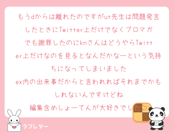 もうdからは離れたのですがut先生は問題発言したときにTwitter上だけでなくブロマガでも謝罪したのにknさんはどうやらTwitter上だけなのを見るとなんだかなーという気持ちになってしまいました
ex内の出来事だからと言われればそれまでかもしれないんですけどね
編集含めしょーてんが大好きでした