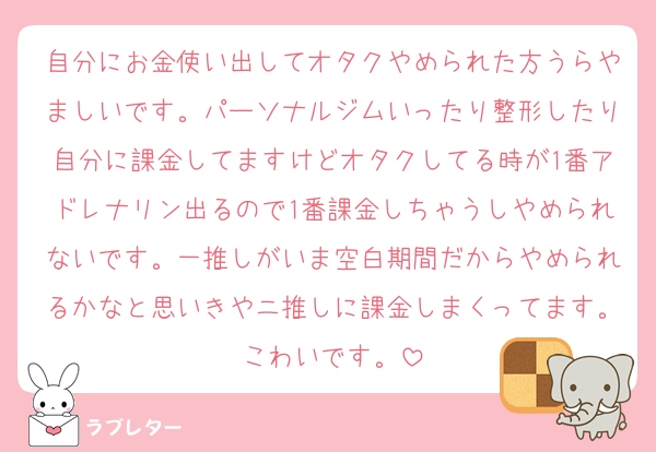 自分にお金使い出してオタクやめられた方うらやましいです。パーソナルジムいったり整形したり自分に課金してますけどオタクしてる時が1番アドレナリン出るので1番課金しちゃうしやめられないです。一推しがいま空白期間だからやめられるかなと思いきやニ推しに課金しまくってます。こわいです。