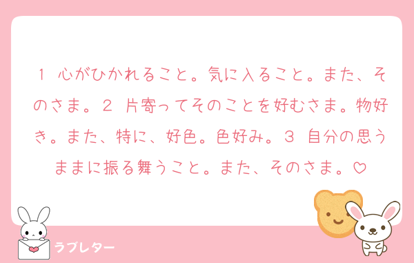 １ 心がひかれること。気に入ること。また、そのさま。２ 片寄ってそのことを好むさま。物好き。また、特に、好色。色好み。３ 自分の思うままに振る舞うこと。また、そのさま。
