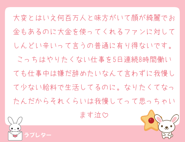 大変とはいえ何百万人と味方がいて顔が綺麗でお金もあるのに大金を使ってくれるファンに対してしんどい辛いって言うの普通に有り得ないです。こっちはやりたくない仕事を5日連続8時間働いても仕事中は嫌だ辞めたいなんて言わずに我慢して少ない給料で生活してるのに。なりたくてなったんだからそれくらいは我慢してって思っちゃいます泣