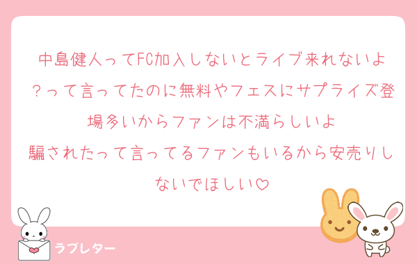 中島健人ってFC加入しないとライブ来れないよ？って言ってたのに無料やフェスにサプライズ登場多いからファンは不満らしいよ
騙されたって言ってるファンもいるから安売りしないでほしい
