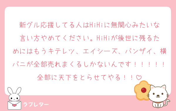 新グル応援してる人はHiHiに無関心みたいな言い方やめてください。HiHiが後世に残るためにはもうキテレツ、エイシーズ、バンザイ、横バニが全部売れまくるしかないんです！！！！！全部に天下をとらせてやる！！