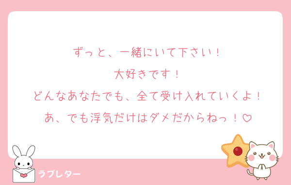 ずっと、一緒にいて下さい！
大好きです！
どんなあなたでも、全て受け入れていくよ！
あ、でも浮気だけはダメだからねっ！