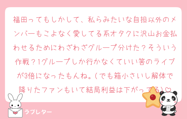 福田ってもしかして、私らみたいな自担以外のメンバーもこよなく愛してる系オタクに沢山お金払わせるためにわざわざグループ分けた？そういう作戦？1グループしか行かなくていい筈のライブが3倍になったもんね。(でも箱小さいし解体で降りたファンもいて結局利益は下がってる)