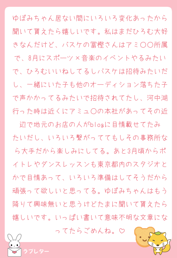 ゆぽみちゃん居ない間にいろいろ変化あったから聞いて貰えたら嬉しいです。私はまだひろむ大好きなんだけど、バスケの冨樫さんはアミ○○所属で、8月にスポーツ×音楽のイベントやるみたいで、ひろむいいねしてるしバスケは招待みたいだし、一緒にいた子も他のオーディション落ちた子で声かかってるみたいで招待されてたし、河中湖行った時は近くにアミュ○の本社があってその近辺で地元のお店の人がblogに目情載せてたみたいだし、いろいろ繋がっててもしその事務所なら大手だから楽しみにしてる。あと3月頃からポイトレやダンスレッスンも東京都内のスタジオとかで目情あって、いろいろ準備はしてそうだから頑張って欲しいと思ってる。ゆぽみちゃんはもう降りて興味無いと思うけどたまに聞いて貰えたら嬉しいです。いっぱい書いて意味不明な文章になってたらごめんね。