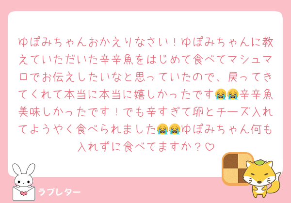 ゆぽみちゃんおかえりなさい！ゆぽみちゃんに教えていただいた辛辛魚をはじめて食べてマシュマロでお伝えしたいなと思っていたので、戻ってきてくれて本当に本当に嬉しかったです😭😭辛辛魚美味しかったです！でも辛すぎて卵とチーズ入れてようやく食べられました😭😭ゆぽみちゃん何も入れずに食べてますか？